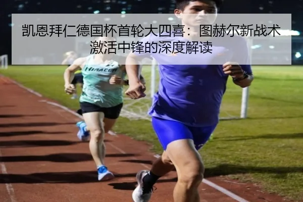 凯恩拜仁德国杯首轮大四喜：图赫尔新战术激活中锋的深度解读